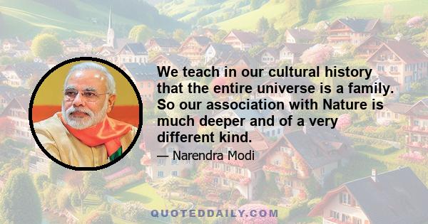 We teach in our cultural history that the entire universe is a family. So our association with Nature is much deeper and of a very different kind.