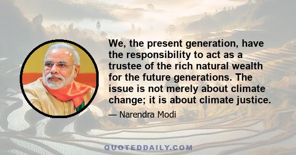 We, the present generation, have the responsibility to act as a trustee of the rich natural wealth for the future generations. The issue is not merely about climate change; it is about climate justice.