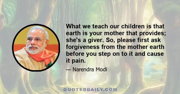 What we teach our children is that earth is your mother that provides; she's a giver. So, please first ask forgiveness from the mother earth before you step on to it and cause it pain.