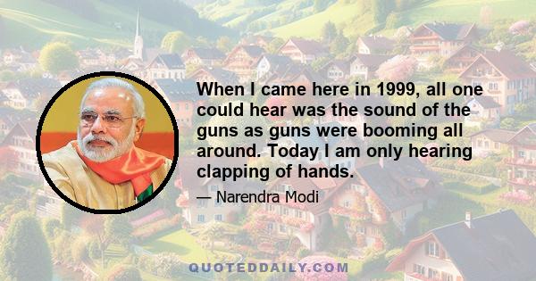 When I came here in 1999, all one could hear was the sound of the guns as guns were booming all around. Today I am only hearing clapping of hands.