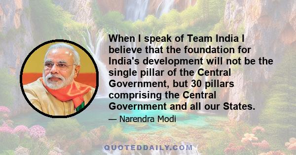 When I speak of Team India I believe that the foundation for India's development will not be the single pillar of the Central Government, but 30 pillars comprising the Central Government and all our States.