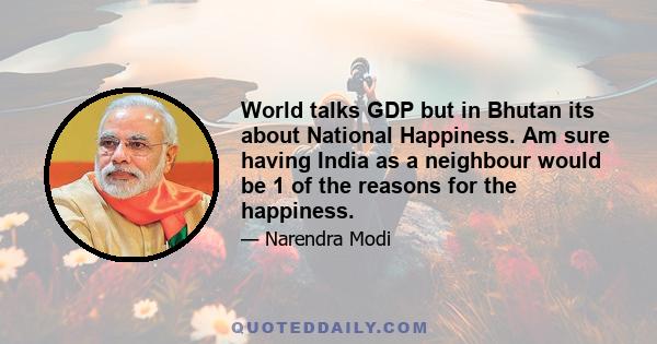 World talks GDP but in Bhutan its about National Happiness. Am sure having India as a neighbour would be 1 of the reasons for the happiness.