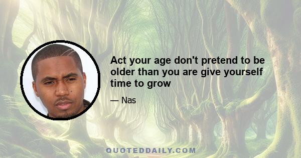 Act your age don't pretend to be older than you are give yourself time to grow