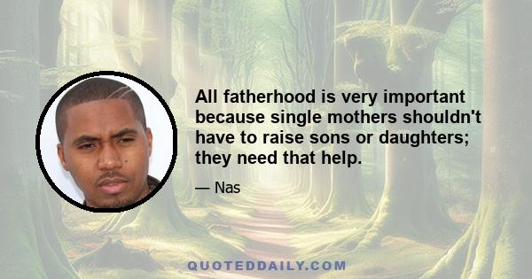 All fatherhood is very important because single mothers shouldn't have to raise sons or daughters; they need that help.