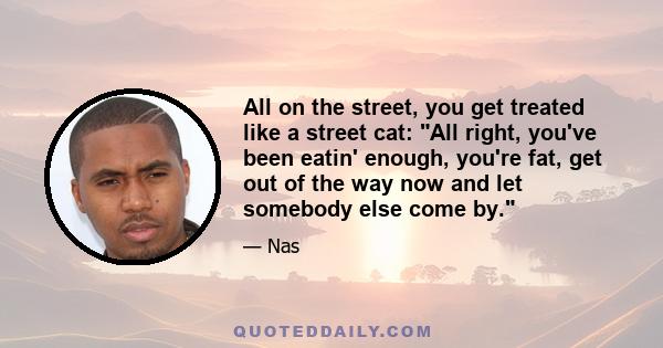 All on the street, you get treated like a street cat: All right, you've been eatin' enough, you're fat, get out of the way now and let somebody else come by.