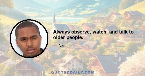 Always observe, watch, and talk to older people.