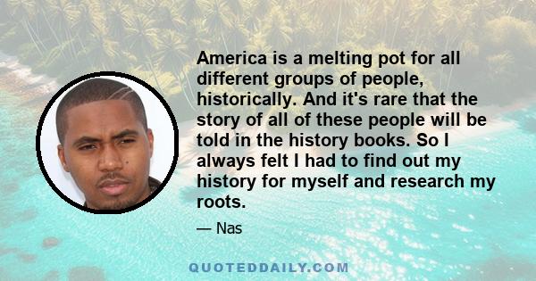 America is a melting pot for all different groups of people, historically. And it's rare that the story of all of these people will be told in the history books. So I always felt I had to find out my history for myself