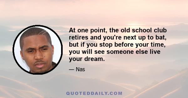 At one point, the old school club retires and you're next up to bat, but if you stop before your time, you will see someone else live your dream.