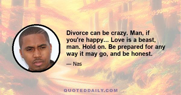 Divorce can be crazy. Man, if you're happy... Love is a beast, man. Hold on. Be prepared for any way it may go, and be honest.