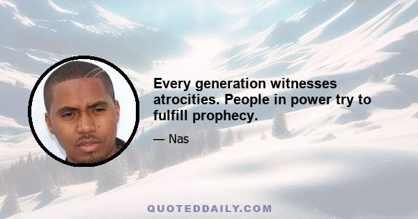 Every generation witnesses atrocities. People in power try to fulfill prophecy.