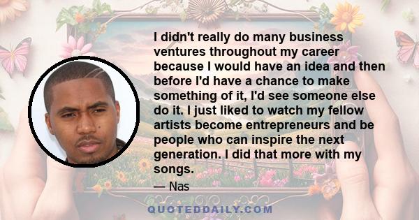 I didn't really do many business ventures throughout my career because I would have an idea and then before I'd have a chance to make something of it, I'd see someone else do it. I just liked to watch my fellow artists