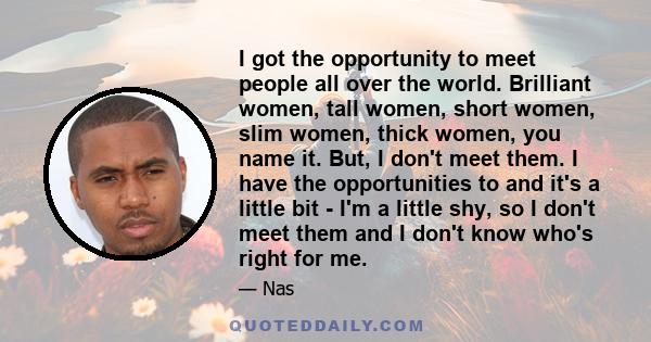 I got the opportunity to meet people all over the world. Brilliant women, tall women, short women, slim women, thick women, you name it. But, I don't meet them. I have the opportunities to and it's a little bit - I'm a