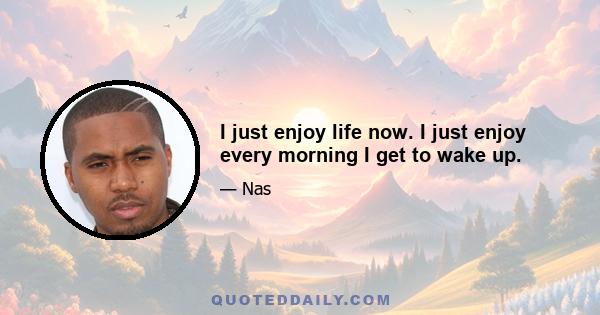 I just enjoy life now. I just enjoy every morning I get to wake up.