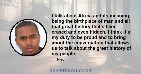 I talk about Africa and its meaning, being the birthplace of man and all that great history that's been erased and even hidden. I think it's my duty to be proud and to bring about the conversation that allows us to talk 