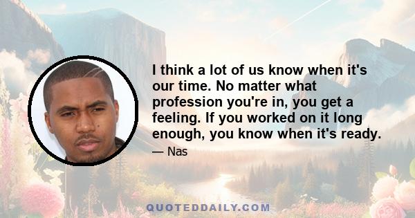 I think a lot of us know when it's our time. No matter what profession you're in, you get a feeling. If you worked on it long enough, you know when it's ready.