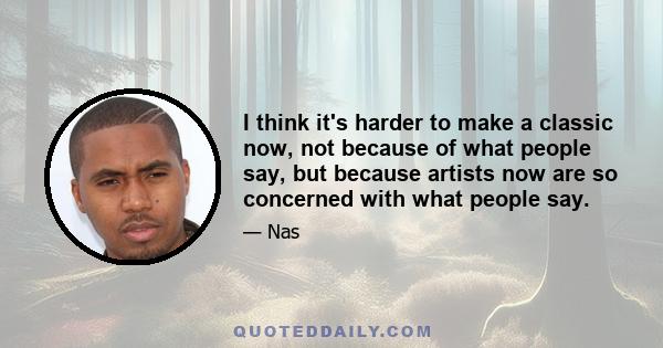 I think it's harder to make a classic now, not because of what people say, but because artists now are so concerned with what people say.