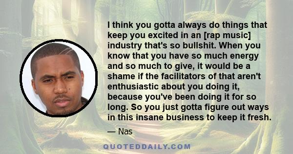 I think you gotta always do things that keep you excited in an [rap music] industry that's so bullshit. When you know that you have so much energy and so much to give, it would be a shame if the facilitators of that