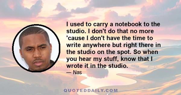 I used to carry a notebook to the studio. I don't do that no more 'cause I don't have the time to write anywhere but right there in the studio on the spot. So when you hear my stuff, know that I wrote it in the studio.