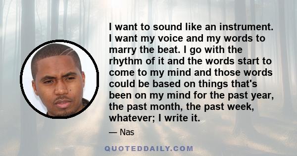 I want to sound like an instrument. I want my voice and my words to marry the beat. I go with the rhythm of it and the words start to come to my mind and those words could be based on things that's been on my mind for