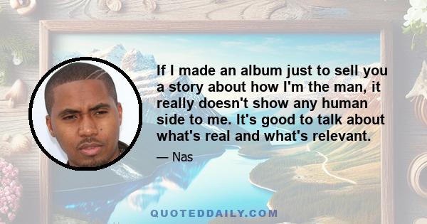 If I made an album just to sell you a story about how I'm the man, it really doesn't show any human side to me. It's good to talk about what's real and what's relevant.