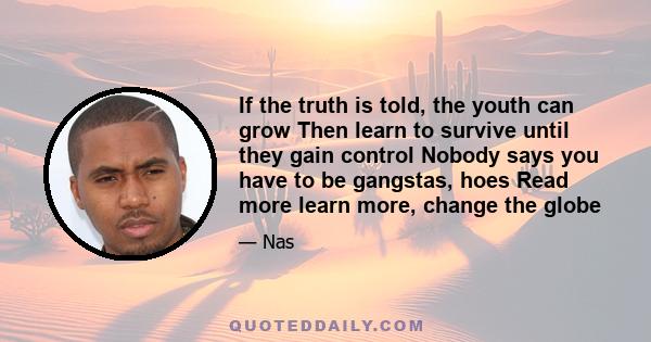 If the truth is told, the youth can grow Then learn to survive until they gain control Nobody says you have to be gangstas, hoes Read more learn more, change the globe