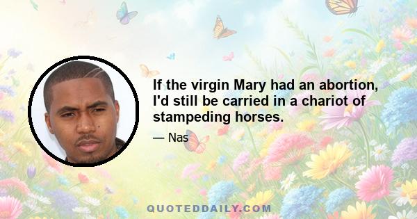 If the virgin Mary had an abortion, I'd still be carried in a chariot of stampeding horses.