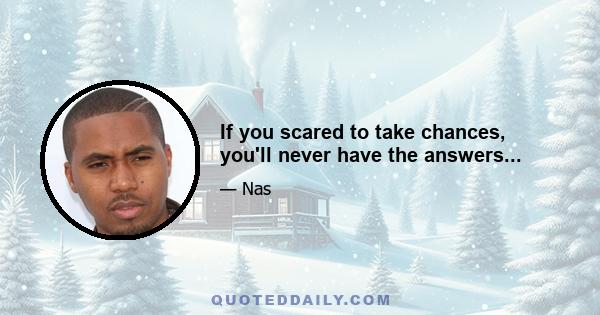 If you scared to take chances, you'll never have the answers...