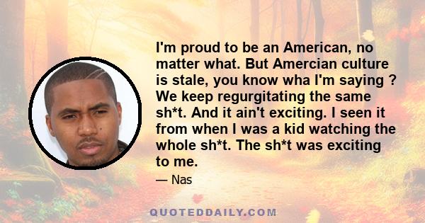 I'm proud to be an American, no matter what. But Amercian culture is stale, you know wha I'm saying ? We keep regurgitating the same sh*t. And it ain't exciting. I seen it from when I was a kid watching the whole sh*t.