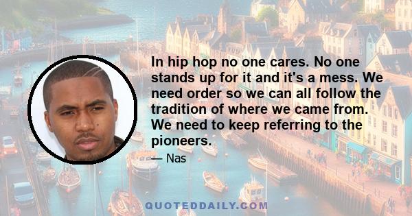 In hip hop no one cares. No one stands up for it and it's a mess. We need order so we can all follow the tradition of where we came from. We need to keep referring to the pioneers.