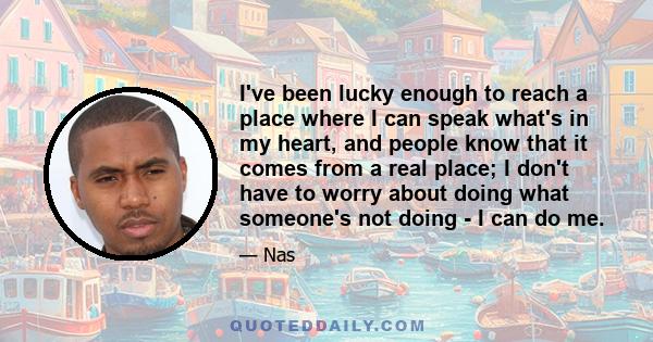 I've been lucky enough to reach a place where I can speak what's in my heart, and people know that it comes from a real place; I don't have to worry about doing what someone's not doing - I can do me.