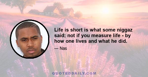 Life is short is what some niggaz said; not if you measure life - by how one lives and what he did.