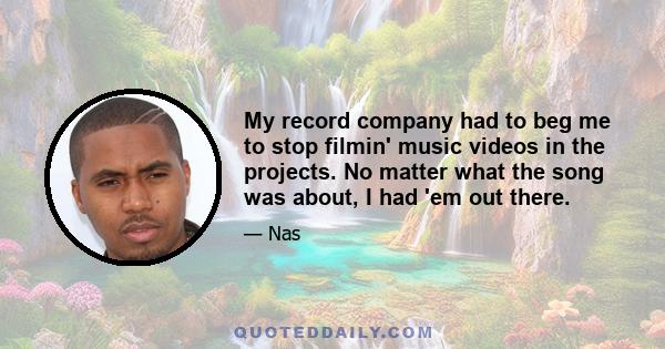 My record company had to beg me to stop filmin' music videos in the projects. No matter what the song was about, I had 'em out there.