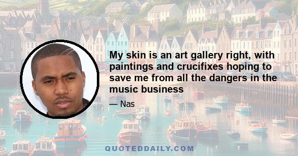 My skin is an art gallery right, with paintings and crucifixes hoping to save me from all the dangers in the music business