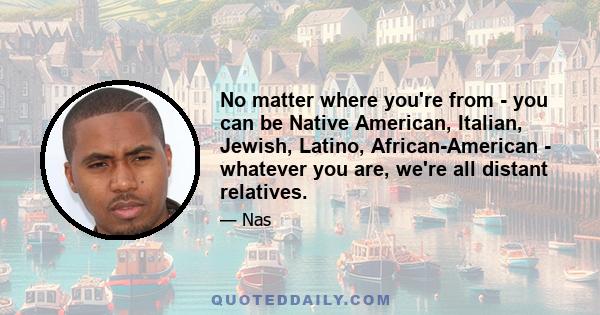 No matter where you're from - you can be Native American, Italian, Jewish, Latino, African-American - whatever you are, we're all distant relatives.