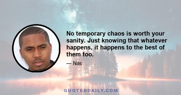 No temporary chaos is worth your sanity. Just knowing that whatever happens, it happens to the best of them too.