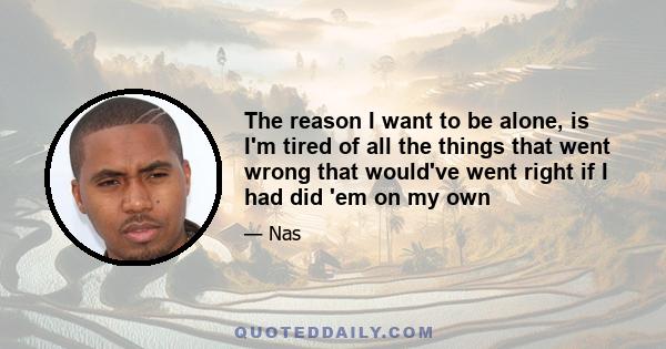 The reason I want to be alone, is I'm tired of all the things that went wrong that would've went right if I had did 'em on my own