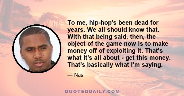 To me, hip-hop's been dead for years. We all should know that. With that being said, then, the object of the game now is to make money off of exploiting it. That's what it's all about - get this money. That's basically