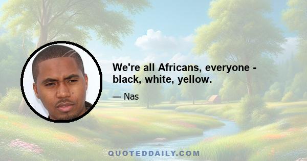 We're all Africans, everyone - black, white, yellow.