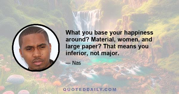 What you base your happiness around? Material, women, and large paper? That means you inferior, not major.