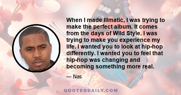 When I made Illmatic, I was trying to make the perfect album. It comes from the days of Wild Style. I was trying to make you experience my life. I wanted you to look at hip-hop differently. I wanted you to feel that