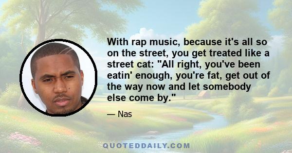 With rap music, because it's all so on the street, you get treated like a street cat: All right, you've been eatin' enough, you're fat, get out of the way now and let somebody else come by.