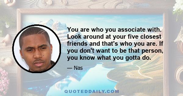 You are who you associate with. Look around at your five closest friends and that's who you are. If you don't want to be that person, you know what you gotta do.