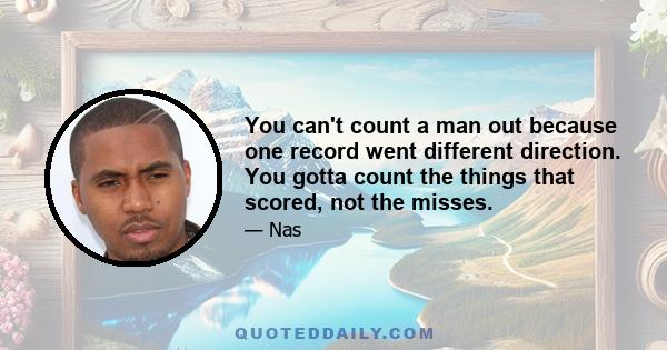 You can't count a man out because one record went different direction. You gotta count the things that scored, not the misses.