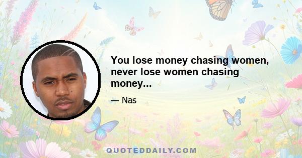 You lose money chasing women, never lose women chasing money...