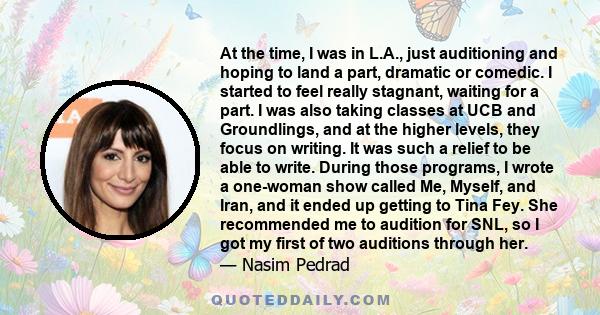 At the time, I was in L.A., just auditioning and hoping to land a part, dramatic or comedic. I started to feel really stagnant, waiting for a part. I was also taking classes at UCB and Groundlings, and at the higher