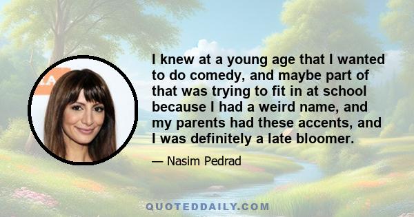 I knew at a young age that I wanted to do comedy, and maybe part of that was trying to fit in at school because I had a weird name, and my parents had these accents, and I was definitely a late bloomer.