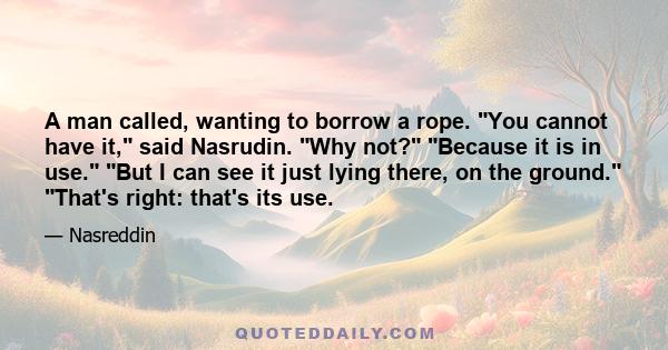 A man called, wanting to borrow a rope. You cannot have it, said Nasrudin. Why not? Because it is in use. But I can see it just lying there, on the ground. That's right: that's its use.