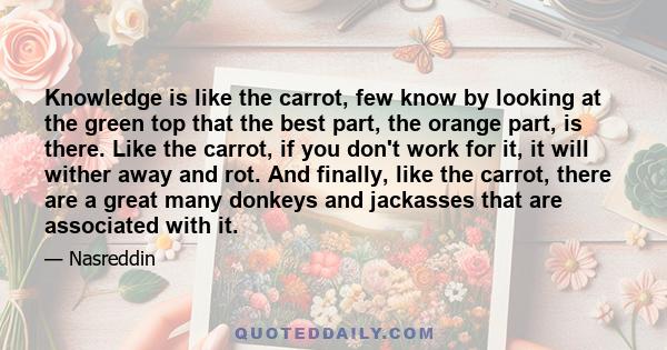 Knowledge is like the carrot, few know by looking at the green top that the best part, the orange part, is there. Like the carrot, if you don't work for it, it will wither away and rot. And finally, like the carrot,