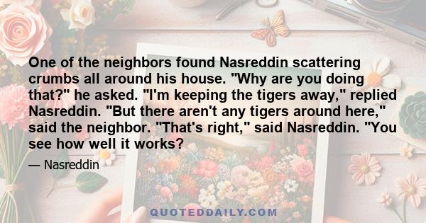 One of the neighbors found Nasreddin scattering crumbs all around his house. Why are you doing that? he asked. I'm keeping the tigers away, replied Nasreddin. But there aren't any tigers around here, said the neighbor.