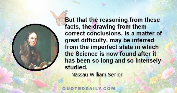 But that the reasoning from these facts, the drawing from them correct conclusions, is a matter of great difficulty, may be inferred from the imperfect state in which the Science is now found after it has been so long